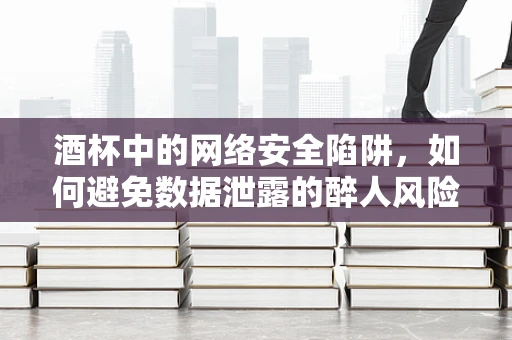 酒杯中的网络安全陷阱，如何避免数据泄露的醉人风险？