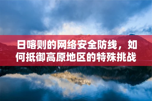日喀则的网络安全防线，如何抵御高原地区的特殊挑战？
