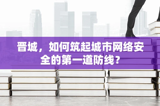 晋城，如何筑起城市网络安全的第一道防线？
