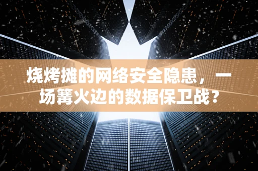 烧烤摊的网络安全隐患，一场篝火边的数据保卫战？