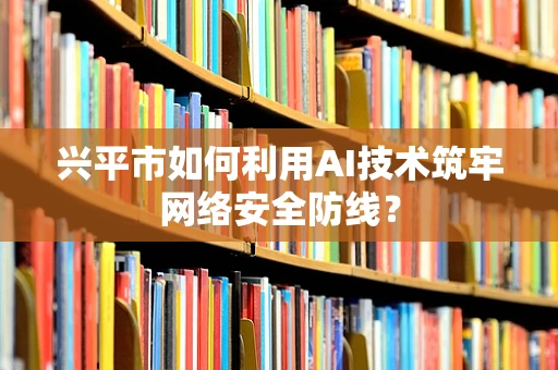 兴平市如何利用AI技术筑牢网络安全防线？