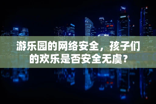 游乐园的网络安全，孩子们的欢乐是否安全无虞？