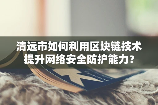 清远市如何利用区块链技术提升网络安全防护能力？