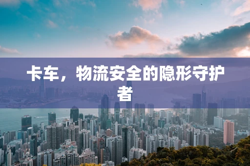 卡车，物流安全的隐形守护者