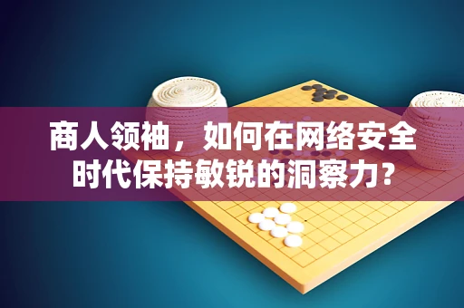 商人领袖，如何在网络安全时代保持敏锐的洞察力？
