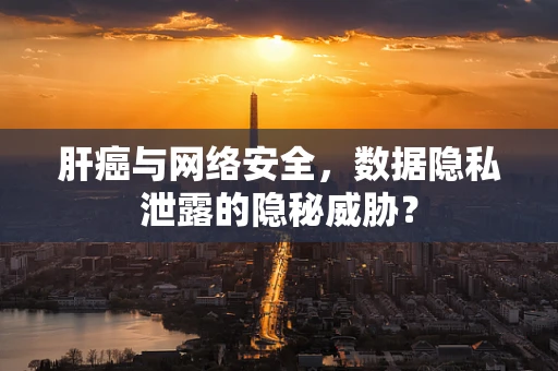 肝癌与网络安全，数据隐私泄露的隐秘威胁？