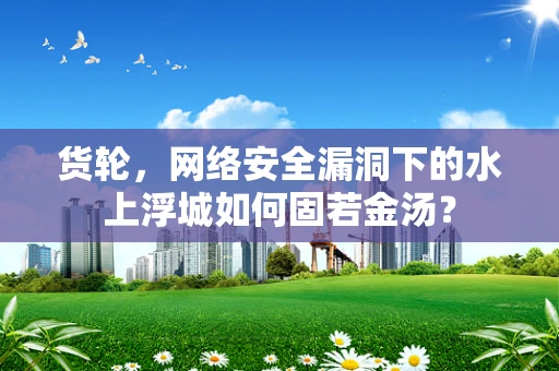 货轮，网络安全漏洞下的水上浮城如何固若金汤？