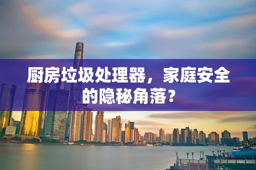 厨房垃圾处理器，家庭安全的隐秘角落？