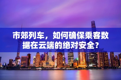 市郊列车，如何确保乘客数据在云端的绝对安全？