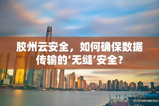 胶州云安全，如何确保数据传输的‘无缝’安全？