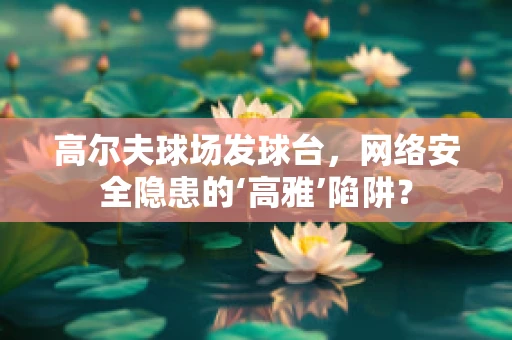高尔夫球场发球台，网络安全隐患的‘高雅’陷阱？