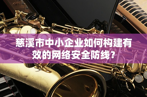慈溪市中小企业如何构建有效的网络安全防线？