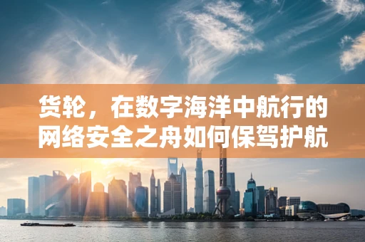 货轮，在数字海洋中航行的网络安全之舟如何保驾护航？
