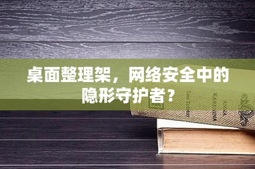 桌面整理架，网络安全中的隐形守护者？