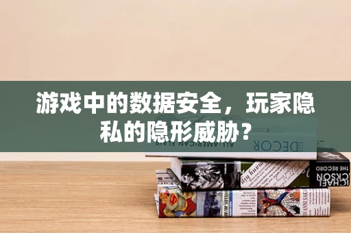 游戏中的数据安全，玩家隐私的隐形威胁？