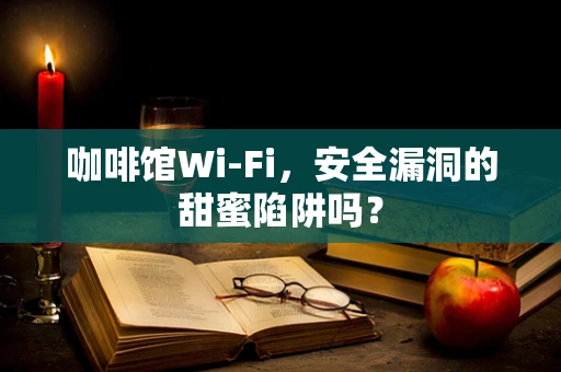 咖啡馆Wi-Fi，安全漏洞的甜蜜陷阱吗？