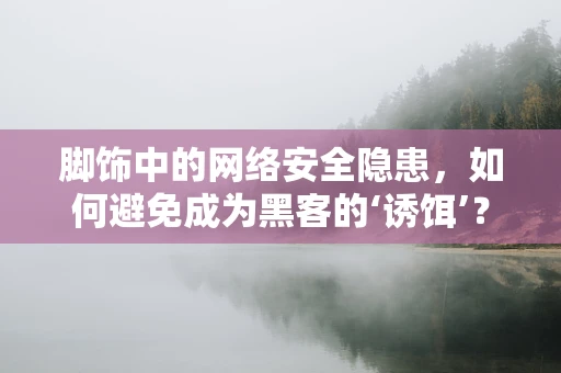 脚饰中的网络安全隐患，如何避免成为黑客的‘诱饵’？
