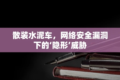 散装水泥车，网络安全漏洞下的‘隐形’威胁