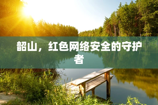 韶山，红色网络安全的守护者