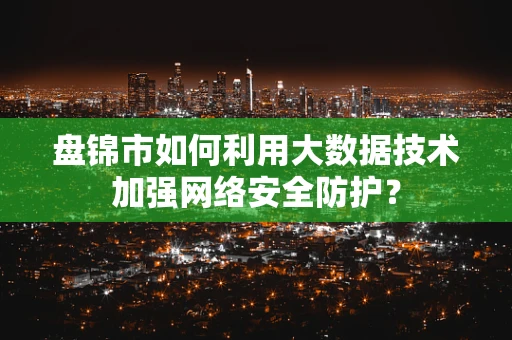 盘锦市如何利用大数据技术加强网络安全防护？