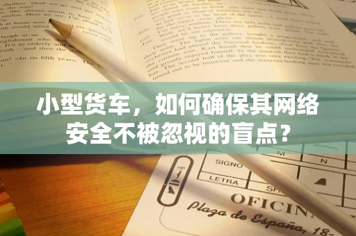 小型货车，如何确保其网络安全不被忽视的盲点？