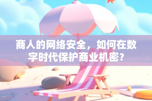 商人的网络安全，如何在数字时代保护商业机密？