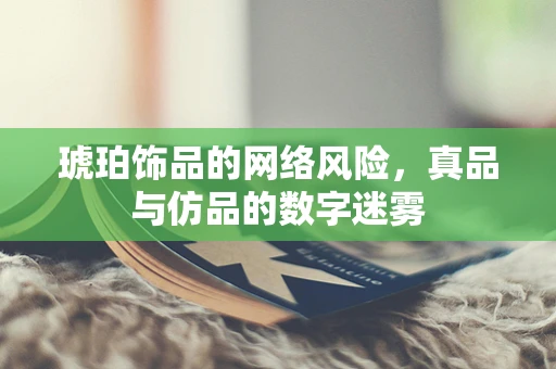 琥珀饰品的网络风险，真品与仿品的数字迷雾