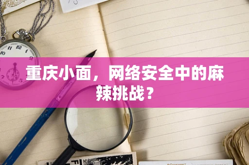 重庆小面，网络安全中的麻辣挑战？