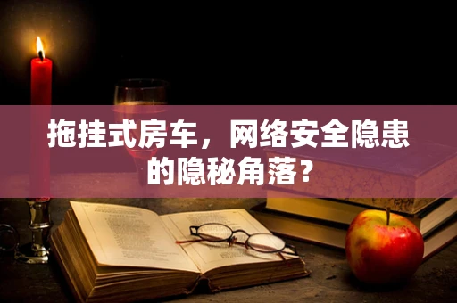 拖挂式房车，网络安全隐患的隐秘角落？