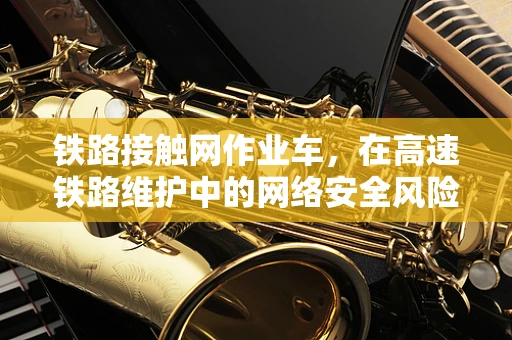 铁路接触网作业车，在高速铁路维护中的网络安全风险与对策