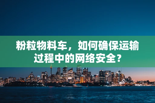 粉粒物料车，如何确保运输过程中的网络安全？