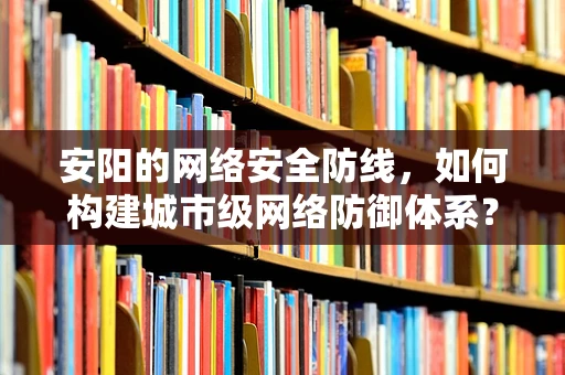 安阳的网络安全防线，如何构建城市级网络防御体系？