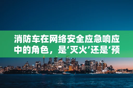 消防车在网络安全应急响应中的角色，是‘灭火’还是‘预警’？