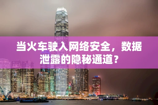 当火车驶入网络安全，数据泄露的隐秘通道？