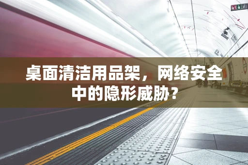 桌面清洁用品架，网络安全中的隐形威胁？