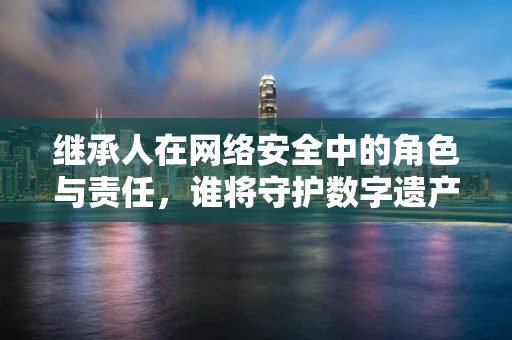 继承人在网络安全中的角色与责任，谁将守护数字遗产？