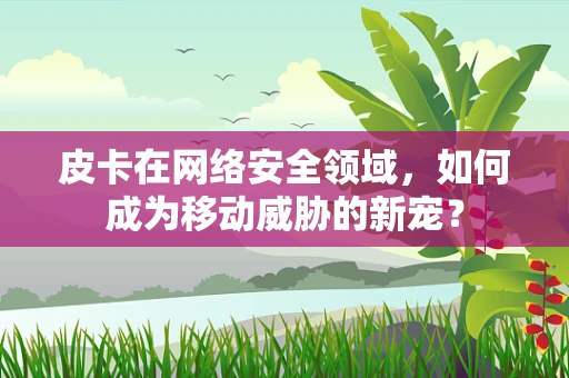 皮卡在网络安全领域，如何成为移动威胁的新宠？