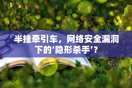 半挂牵引车，网络安全漏洞下的‘隐形杀手’？