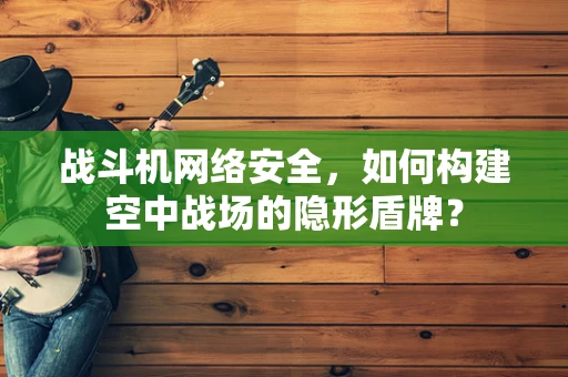 战斗机网络安全，如何构建空中战场的隐形盾牌？