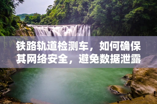 铁路轨道检测车，如何确保其网络安全，避免数据泄露？