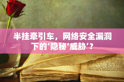 半挂牵引车，网络安全漏洞下的‘隐秘’威胁’？