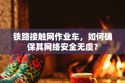 铁路接触网作业车，如何确保其网络安全无虞？