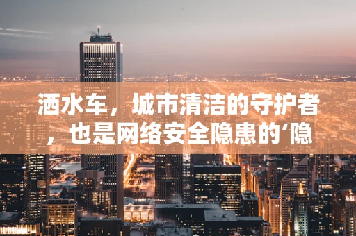 洒水车，城市清洁的守护者，也是网络安全隐患的‘隐形威胁’吗？