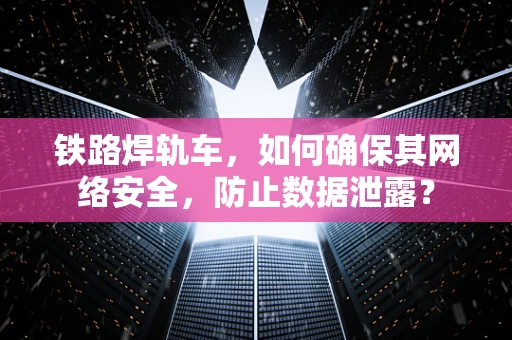 铁路焊轨车，如何确保其网络安全，防止数据泄露？