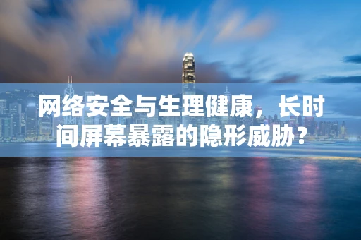 网络安全与生理健康，长时间屏幕暴露的隐形威胁？