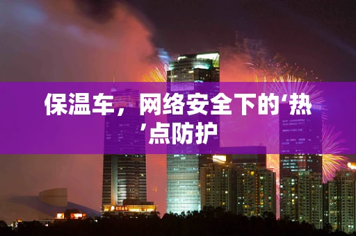 保温车，网络安全下的‘热’点防护