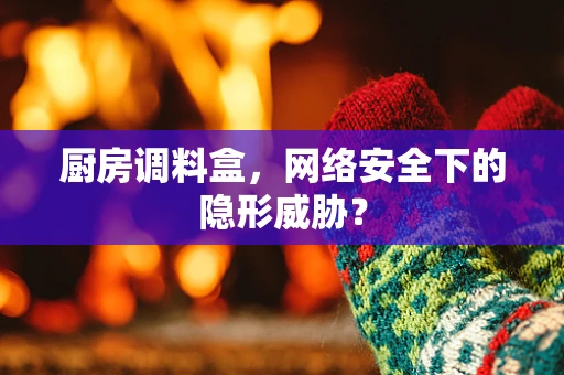 厨房调料盒，网络安全下的隐形威胁？