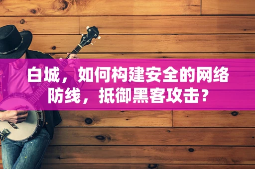 白城，如何构建安全的网络防线，抵御黑客攻击？
