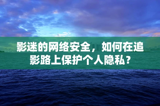 影迷的网络安全，如何在追影路上保护个人隐私？
