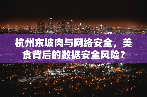 杭州东坡肉与网络安全，美食背后的数据安全风险？